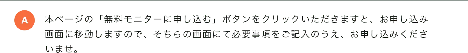 本ページの「無料モニターに申し込む」ボタンをクリックいただきますと、お申し込み画面に移動しますので、そちらの画面にて必要事項をご記入のうえ、お申し込みくださいませ。