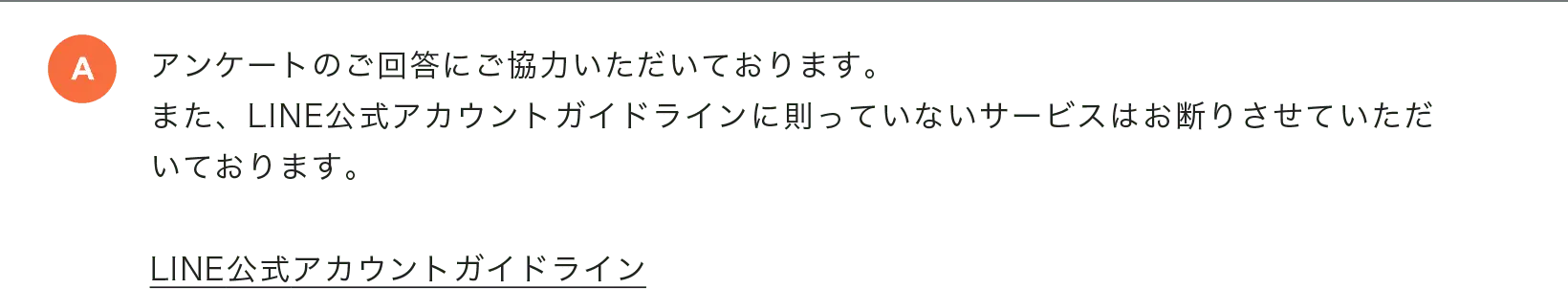 アンケートのご回答にご協力いただいております。また、LINE公式アカウントガイドラインに則っていないサービスはお断りさせていただいております。LINE公式アカウントガイドライン