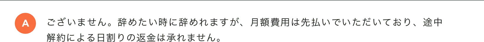 ございません。辞めたい時に辞めれますが、月額費用は先払いでいただいており、途中解約による日割りの返金は承れません。
