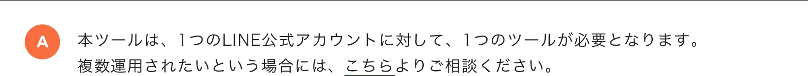 本ツールは、1つのLINE公式アカウントに対して、1つのツールが必要となります。複数運用されたいという場合には、こちらよりご相談ください。